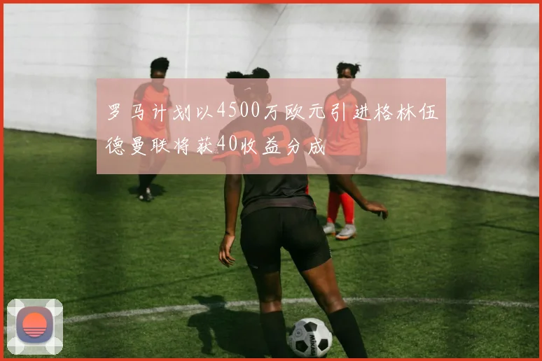 罗马计划以4500万欧元引进格林伍德曼联将获40收益分成